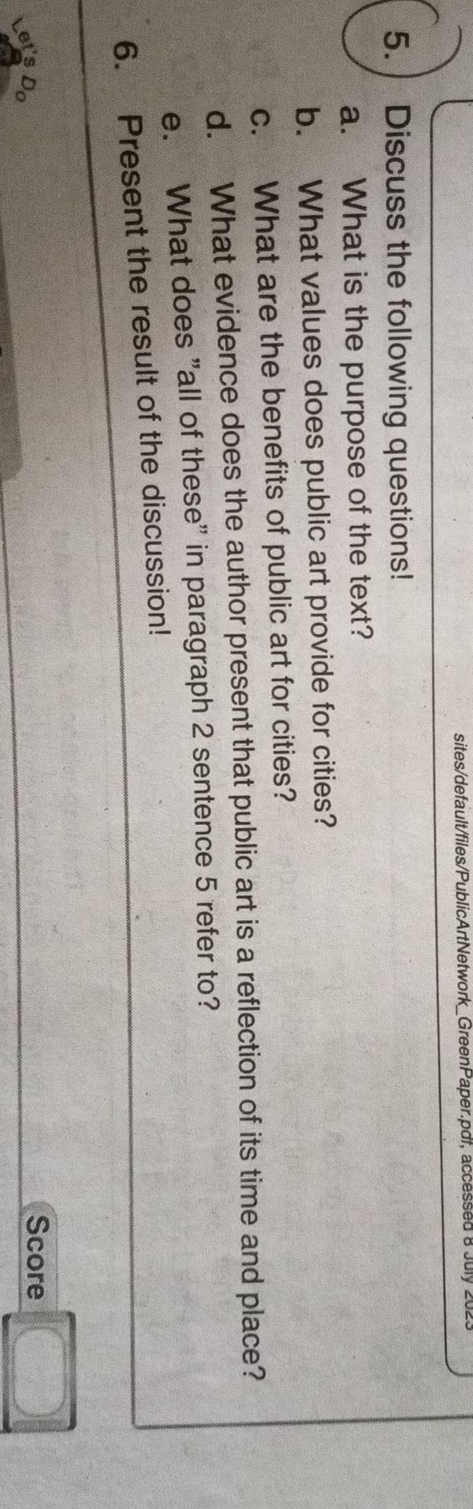 sites/default/files/PublicArtNetwork_GreenPaper.pdf, accessed 8 July 2023 
5. Discuss the following questions! 
a. What is the purpose of the text? 
b. What values does public art provide for cities? 
c. What are the benefits of public art for cities? 
d. What evidence does the author present that public art is a reflection of its time and place? 
e. What does "all of these" in paragraph 2 sentence 5 refer to? 
6. Present the result of the discussion! 
Score