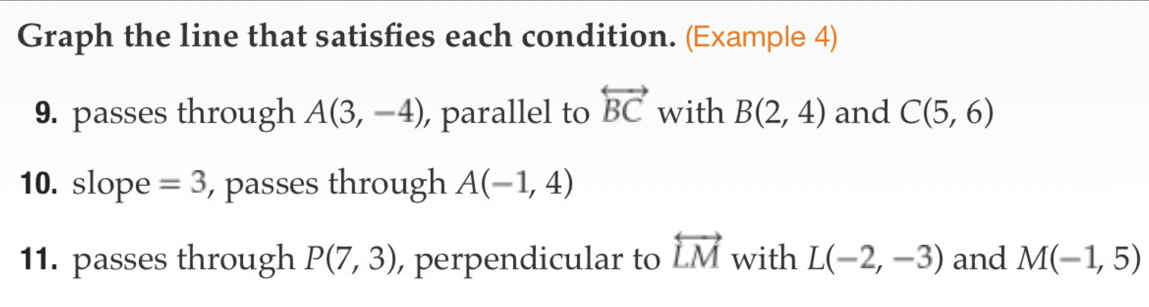 Graph the line that satisfies each condition. (Example 4) 
9. passes through A(3,-4) , parallel to overleftrightarrow BC with B(2,4) and C(5,6)
10. slope =3 , passes through A(-1,4)
11. passes through P(7,3) , perpendicular to overleftrightarrow LM with L(-2,-3) and M(-1,5)