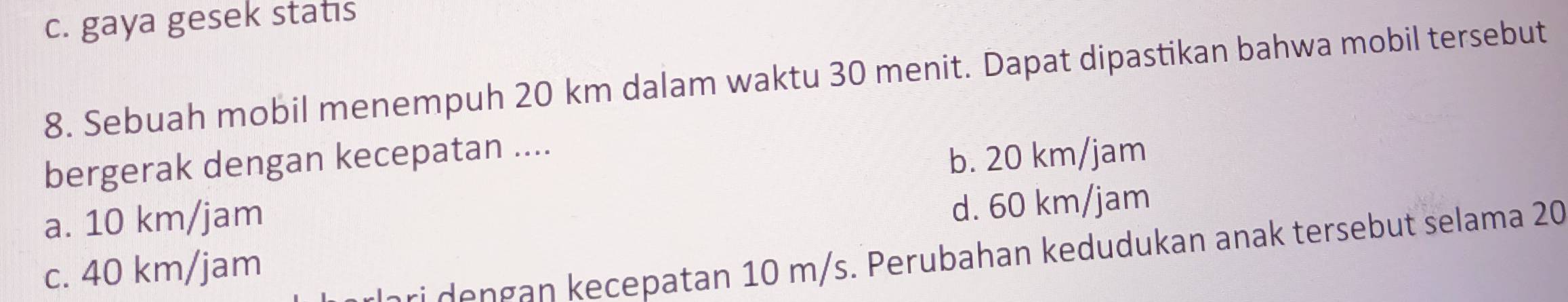 c. gaya gesek statıs
8. Sebuah mobil menempuh 20 km dalam waktu 30 menit. Dapat dipastikan bahwa mobil tersebut
bergerak dengan kecepatan ....
b. 20 km/jam
a. 10 km/jam
d. 60 km/jam
c. 40 km/jam
ri dengan kecepatan 10 m/s. Perubahan kedudukan anak tersebut selama 20