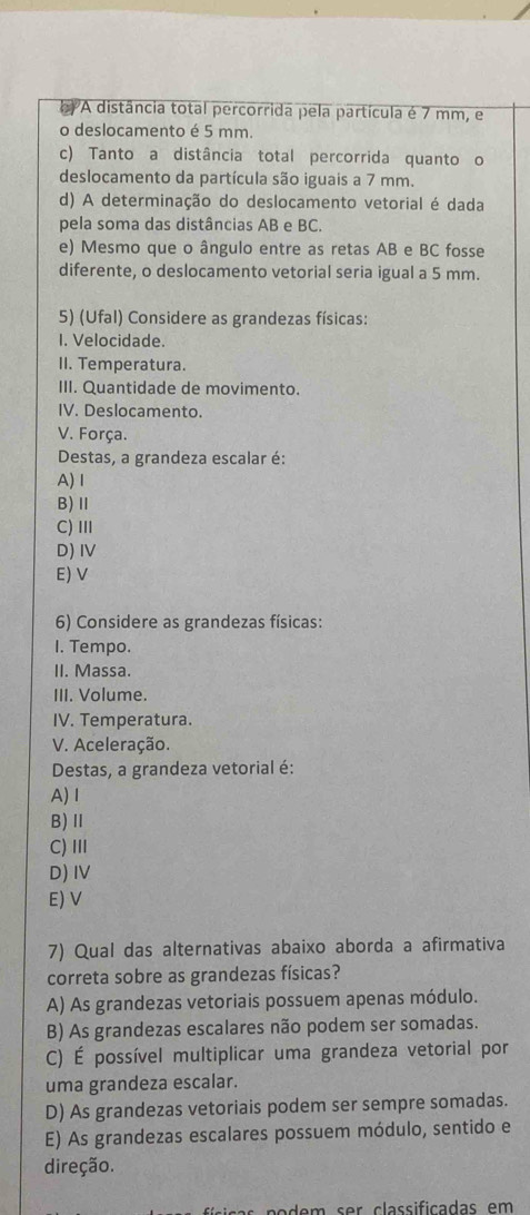 A distância total percorrida pela partícula é 7 mm, e
o deslocamento é 5 mm.
c) Tanto a distância total percorrida quanto o
deslocamento da partícula são iguais a 7 mm.
d) A determinação do deslocamento vetorial é dada
pela soma das distâncias AB e BC.
e) Mesmo que o ângulo entre as retas AB e BC fosse
diferente, o deslocamento vetorial seria igual a 5 mm.
5) (Ufal) Considere as grandezas físicas:
I. Velocidade.
II. Temperatura.
III. Quantidade de movimento.
IV. Deslocamento.
V. Força.
Destas, a grandeza escalar é:
A) Ⅰ
B)Ⅱ
C) Ⅲ
D) I
E) V
6) Considere as grandezas físicas:
I. Tempo.
II. Massa.
III. Volume.
IV. Temperatura.
V. Aceleração.
Destas, a grandeza vetorial é:
A) I
B)Ⅱ
C)Ⅲ
D) IV
E) V
7) Qual das alternativas abaixo aborda a afirmativa
correta sobre as grandezas físicas?
A) As grandezas vetoriais possuem apenas módulo.
B) As grandezas escalares não podem ser somadas.
C) É possível multiplicar uma grandeza vetorial por
uma grandeza escalar.
D) As grandezas vetoriais podem ser sempre somadas.
E) As grandezas escalares possuem módulo, sentido e
direção.
n a e m s r classificadas em