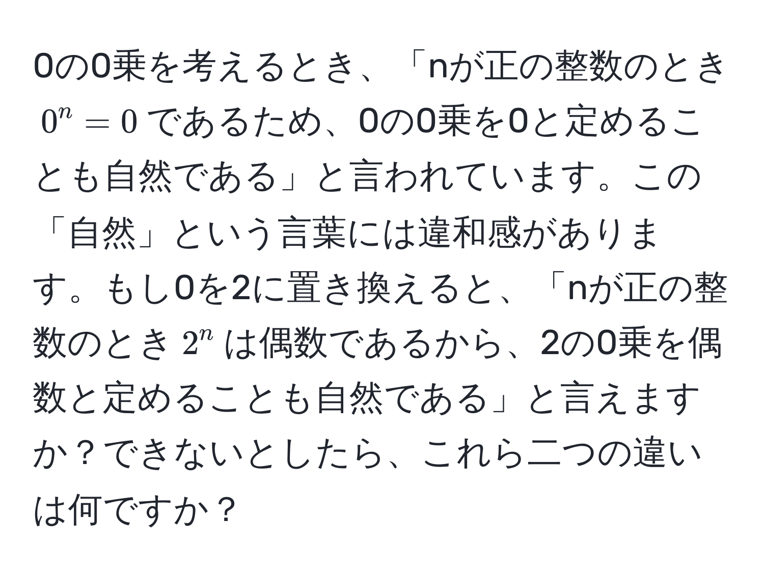 0の0乗を考えるとき、「nが正の整数のとき$0^n = 0$であるため、0の0乗を0と定めることも自然である」と言われています。この「自然」という言葉には違和感があります。もし0を2に置き換えると、「nが正の整数のとき$2^n$は偶数であるから、2の0乗を偶数と定めることも自然である」と言えますか？できないとしたら、これら二つの違いは何ですか？