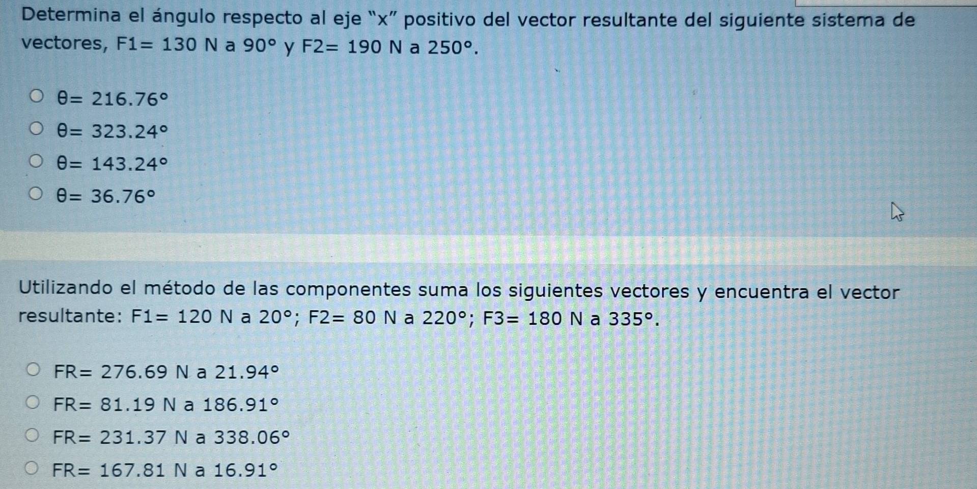 Determina el ángulo respecto al eje “ x ” positivo del vector resultante del siguiente sistema de
vectores, F1=130N a 90° y F2=190N a 250°.
θ =216.76°
θ =323.24°
θ =143.24°
θ =36.76°
Utilizando el método de las componentes suma los siguientes vectores y encuentra el vector
resultante: F1=120N a 20°; F2=80N a 220°; F3=180N a 335°.
FR=276.69Na21.94°
FR=81.19Na186.91°
FR=231.37Na338.06°
FR=167.81Na16.91°