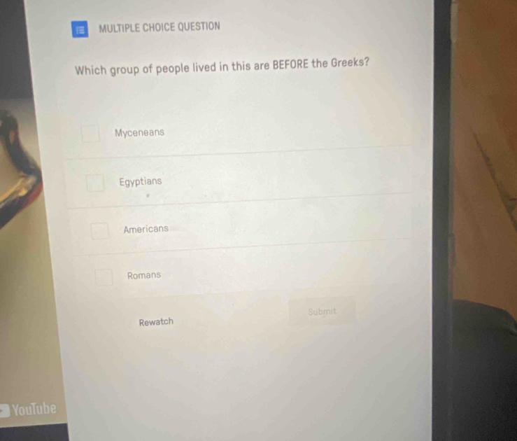 QUESTION
Which group of people lived in this are BEFORE the Greeks?
Myceneans
Egyptians
Americans
Romans
Submit
Rewatch
YouTube