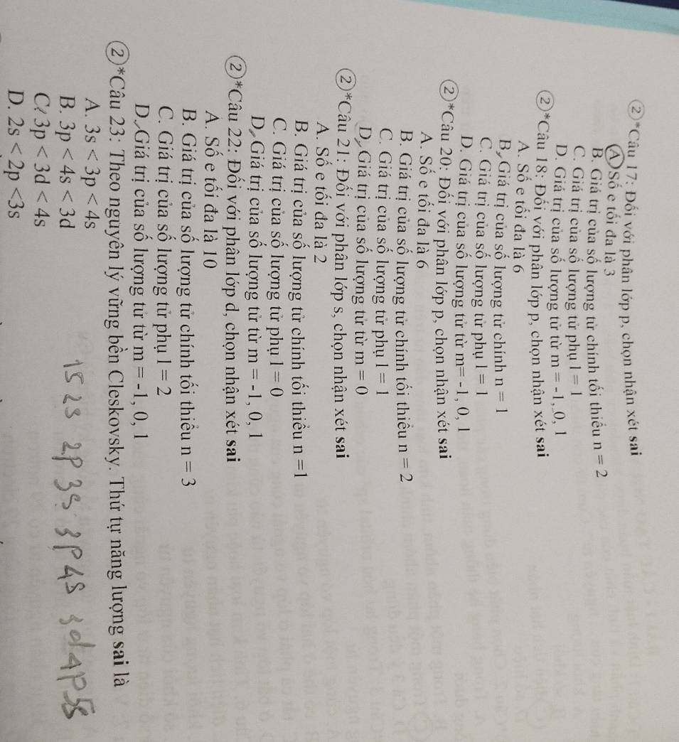 ②*Câu 17: Đối với phân lớp p, chọn nhận xét sai
A)Số e tối đa là 3
B. Giá trị của số lượng tử chính tối thiều n=2
C. Giá trị của số lượng tử phụ 1=1
D. Giá trị của số lượng tử từ m=-1,_ 0,1
②*Câu 18: Đối với phân lớp p, chọn nhận xét sai
A. Số e tối đa là 6
Bộ Giá trị của số lượng tử chính n=1
C. Giá trị của số lượng tử phụ 1=1
D. Giá trị của số lượng tử từ m=-1,0,1
②*Câu 20: Đối với phân lớp p, chọn nhận xét sai
A. Số e tối đa là 6
B. Giá trị của số lượng tử chính tối thiếu n=2
C. Giá trị của số lượng tử phụ 1=1
D Giá trị của số lượng tử từ m=0
2*Câu 21: Đối với phân lớp s, chọn nhận xét sai
A. Số e tối đa là 2
B. Giá trị của số lượng tử chính tối thiểu n=1
C. Giá trị của số lượng tử phụ 1=0
D. Giá trị của số lượng tử từ m=-1,0,1
②*Câu 22: Đối với phân lớp d, chọn nhận xét sai
A. Số e tối đa là 10
B. Giá trị của số lượng tử chính tối thiếu n=3
C. Giá trị của số lượng tử phụ 1=2
Dộ Giá trị của số lượng tử từ m=-1,0,1
②*Câu 23: Theo nguyên lý vững bền Cleskovsky. Thứ tự năng lượng sai là
A. 3s<3p<4s
B. 3p<4s<3d
Cl 3p<3d<4s
D. 2s<2p<3s