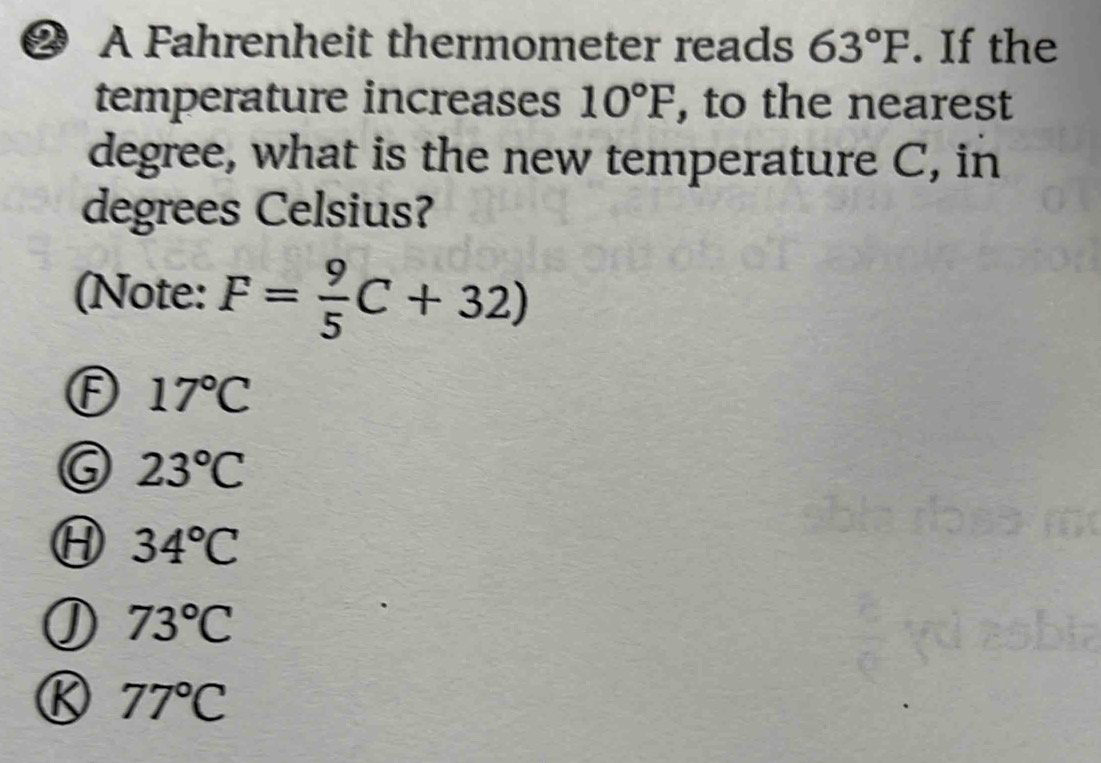 ❷ A Fahrenheit thermometer reads 63°F. If the
temperature increases 10°F , to the nearest
degree, what is the new temperature C, in
degrees Celsius?
(Note: F= 9/5 C+32)
17°C
23°C
34°C
73°C
77°C