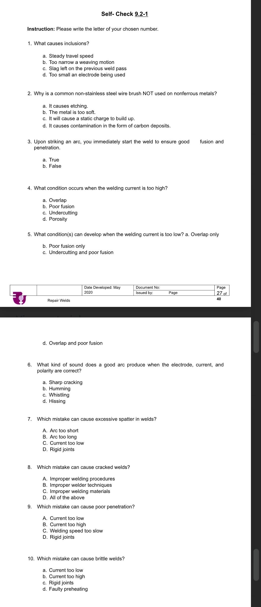 Self- Check 9.2-1
Instruction: Please write the letter of your chosen number.
1. What causes inclusions?
a. Steady travel speed
b. Too narrow a weaving motion
c. Slag left on the previous weld pass
d. Too small an electrode being used
2. Why is a common non-stainless steel wire brush NOT used on nonferrous metals?
a. It causes etching.
b. The metal is too soft.
c. It will cause a static charge to build up.
d. It causes contamination in the form of carbon deposits.
3. Upon striking an arc, you immediately start the weld to ensure good fusion and
penetration.
a. True
b. False
4. What condition occurs when the welding current is too high?
a. Overlap
b. Poor fusion
c. Undercutting
d. Porosity
5. What condition(s) can develop when the welding current is too low? a. Overlap only
b. Poor fusion only
c. Undercutting and poor fusion
Date Developed: May Document No: Page
Issued by: 27 of
Repair Welds
40
d. Overlap and poor fusion
a. Sharp cracking
b. Humming
c. Whistling
d. Hissing
7. Which mistake can cause excessive spatter in welds?
A. Arc too short
B. Arc too long
C. Current too low
D. Rigid joints
8. Which mistake can cause cracked welds?
A. Improper welding procedures
B. Improper welder techniques
9. Which mistake can cause poor penetration?
A. Current too low
B. Current too high
C. Welding speed too slow
D. Rigid joints
10. Which mistake can cause brittle welds?
a. Current too low
b. Current too high
c. Rigid joints
d. Faulty preheating