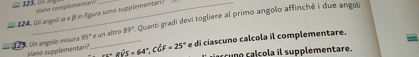 Un angor 
siano complementari? 
124. Gli angoliα e β in figura sono supplementari? . Quanti gradi devi togliere al primo angolo affinché i due angoli 
125. Un angolo misura 95° _ e un altro 89°
siano supplementari?
555°Rwidehat VS=64°, Cwidehat GF=25° e di ciascuno calcola il complementare. 
s o c cola il supplementare.