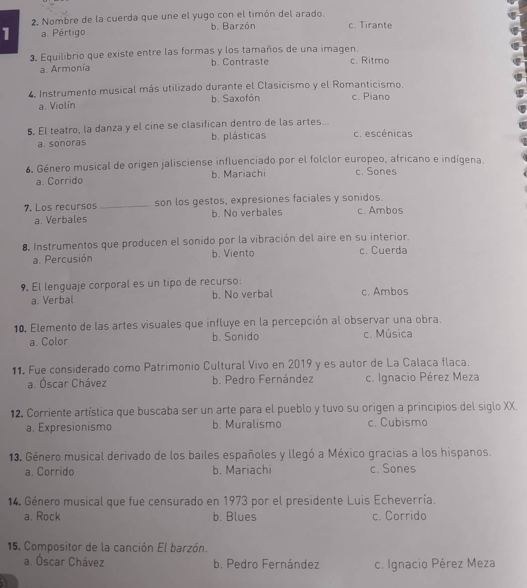 Nombre de la cuerda que une el yugo con el timón del arado.
1 a. Pértigo b. Barzón
c. Tirante
3. Equilibrio que existe entre las formas y los tamaños de una imagen.
a. Armonía b. Contraste c. Ritmo
4. Instrumento musical más utilizado durante el Clasicismo y el Romanticismo.
b. Saxofón c. Piano
a. Violín
5. El teatro, la danza y el cine se clasifican dentro de las artes...
a. sonoras b. plásticas c. escénicas
6. Género musical de origen jalisciense influenciado por el folclor europeo, africano e indígena.
a. Corrido b. Mariachi
c. Sones
7. Los recursos _son los gestos, expresiones faciales y sonidos.
a. Verbales b. No verbales c. Ambos
8. Instrumentos que producen el sonido por la vibración del aire en su interior.
a. Percusión b. Viento
c. Cuerda
9. El lenguaje corporal es un tipo de recurso:
a. Verbal b. No verbal c. Ambos
10. Elemento de las artes visuales que influye en la percepción al observar una obra.
a. Color b. Sonido
c. Música
11. Fue considerado como Patrimonio Cultural Vivo en 2019 y es autor de La Calaca flaca.
a. Óscar Chávez b. Pedro Fernández c. Ignacio Pérez Meza
12. Corriente artística que buscaba ser un arte para el pueblo y tuvo su origen a principios del siglo XX.
a. Expresionismo b. Muralismo c. Cubismo
13. Género musical derivado de los bailes españoles y llegó a México gracias a los hispanos.
a. Corrido b. Mariachi c. Sones
14. Género musical que fue censurado en 1973 por el presidente Luis Echeverría.
a. Rock b. Blues c. Corrido
15. Compositor de la canción El barzón.
a. Óscar Chávez b. Pedro Fernández c. Ignacio Pérez Meza