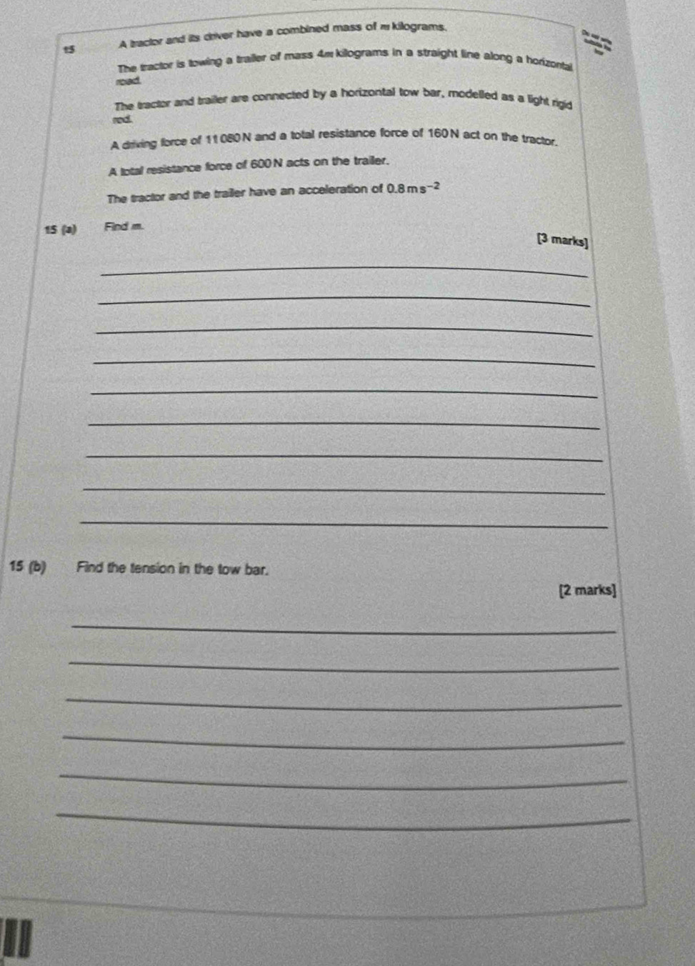 A tractor and its driver have a combined mass of m kilograms. 
a 
The tractor is towing a trailer of mass 4m kilograms in a straight line along a horizontal 
road. 
The tractor and trailer are connected by a horizontal tow bar, modelled as a light rigid 
rod. 
A driving force of 11080N and a total resistance force of 160N act on the tractor. 
A lotal resistance force of 600 N acts on the trailer. 
The tractor and the trailer have an acceleration of 0.8ms^(-2)
15 (a) Find m. 
[3 marks] 
_ 
_ 
_ 
_ 
_ 
_ 
_ 
_ 
_ 
15 (b) Find the tension in the tow bar. 
[2 marks] 
_ 
_ 
_ 
_ 
_ 
_