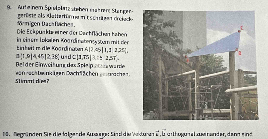 Auf einem Spielplatz stehen mehrere Stangen- 
gerüste als Klettertürme mit schrägen dreieck- 
förmigen Dachflächen. 
Die Eckpunkte einer der Dachflächen haben 
in einem lokalen Koordinatensystem mit der 
Einheit m die Koordinaten A(2,45|1,3|2,25),
B(1,9|4,45|2,38) und C(3,75|3,05|2,57). 
Bei der Einweihung des Spielplatzes wurde 
von rechtwinkligen Dachflächen gesprochen. 
Stimmt dies? 
10. Begründen Sie die folgende Aussage: Sind die Vektoren vector a, vector b orthogonal zueinander, dann sind