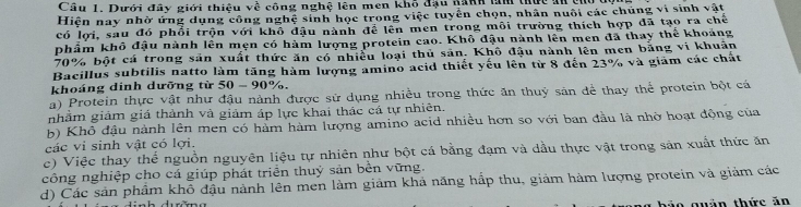 Dưới đây giới thiệu về công nghệ lên men khổ đầu nanh tìm thực an củ 
Hiện nay nhờ ứng dụng công nghệ sinh học trong việc tuyển chọn, nhân nuôi các chúng vi sinh vật
có lợi, sau đó phối trộn với khổ đậu nành đề lên men trong môi trường thích hợp đã tạo ra chế
phẩm khô đậu nành lên mẹn có hàm lượng protein cao. Khô đậu nành lên men đã thay thể khoảng
70% bột cá trong sản xuất thức ăn có nhiều loại thủ sản. Khô đậu nành lên men bằng vi khuẩn
Bacillus subtilis natto làm tăng hàm lượng amino acid thiết yếu lên từ 8 đến 23% và giám các chất
khoáng dinh dưỡng từ 50-90%
a) Protein thực vật như đậu nành được sử dụng nhiều trong thức ăn thuỷ sản để thay thể protein bột cá
nhằm giảm giá thành và giảm áp lực khai thác cá tự nhiên.
b) Khô đậu nành lên men có hàm hàm lượng amino acid nhiều hơn so với ban đầu là nhờ hoạt động của
các vi sinh vật có lợi.
c) Việc thay thế nguồn nguyên liệu tự nhiên như bột cá bằng đạm và dầu thực vật trong sản xuất thức ăn
công nghiệp cho cá giúp phát triển thuỷ sản bền vững.
d) Các sản phẩm khô đậu nành lên men làm giảm khả năng hấp thu, giảm hàm lượng protein và giảm các
o quản thức ăn