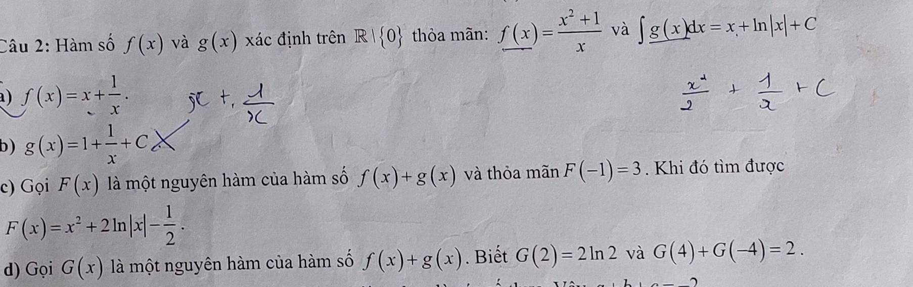 Hàm số f(x) và g(x) xác định trên R| 0 thỏa mãn: f(x)= (x^2+1)/x  và ∈t _ g(x)dx=x+ln |x|+C
a) f(x)=x+ 1/x . 
b) g(x)=1+ 1/x +C_cX
c) Gọi F(x) là một nguyên hàm của hàm số f(x)+g(x) và thỏa mãn F(-1)=3. Khi đó tìm được
F(x)=x^2+2ln |x|- 1/2 . 
d) Gọi G(x) là một nguyên hàm của hàm số f(x)+g(x). Biết G(2)=2ln 2 và G(4)+G(-4)=2.