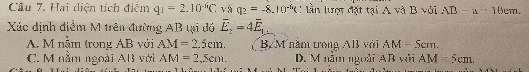 Hai điện tích điểm q_1=2.10^(-6)C và q_2=-8.10^(-6)C lần lượt đặt tại A và B với AB=a=10cm. 
Xác định điểm M trên đường AB tại đó vector E_2=4vector E_1.
A. M nằm trong AB với AM=2,5cm. B. M nằm trong AB với AM=5cm.
C. M nằm ngoài AB với AM=2,5cm. D. M nằm ngoài AB với AM=5cm.