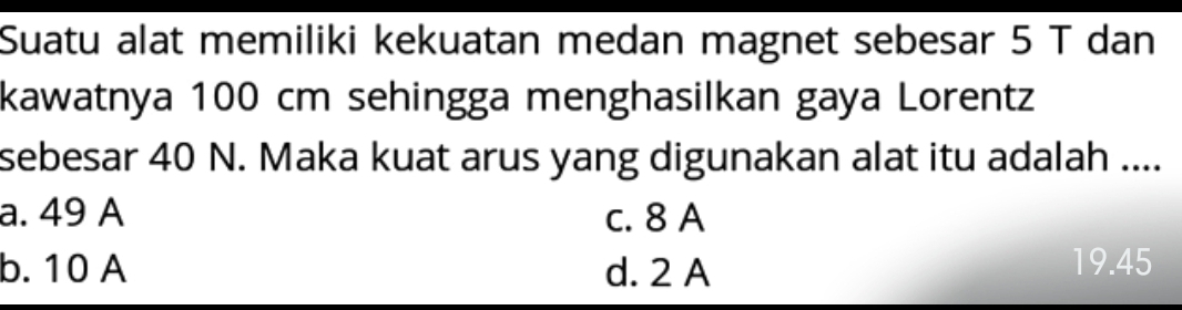 Suatu alat memiliki kekuatan medan magnet sebesar 5 T dan
kawatnya 100 cm sehingga menghasilkan gaya Lorentz
sebesar 40 N. Maka kuat arus yang digunakan alat itu adalah ....
a. 49 A c. 8 A
b. 10 A d. 2 A
19.45