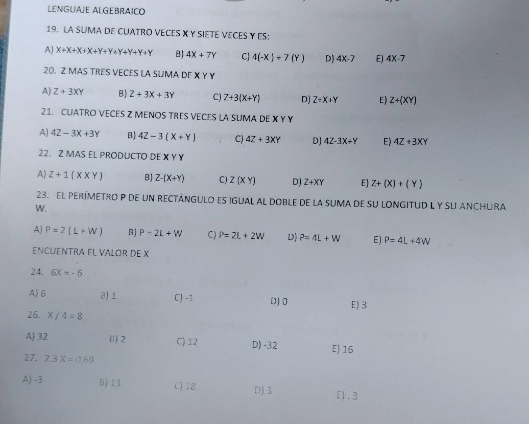 LENGUAJE ALGEBRAICO
19. LA SUMA DE CUATRO VECES X Y SIETE VECES Y ES:
A) X+X+X+X+Y+Y+Y+Y+Y B) 4X+7Y C) 4(-X)+7(Y) D) 4X-7 E) 4X-7
20. Z MAS TRES VECES LA SUMA DE X Y Y
A) Z+3XY B) Z+3X+3Y C) Z+3(X+Y) D) Z+X+Y E) Z+(XY)
21. CUATRO VECES Z MENOS TRES VECES LA SUMA DE X Y Y
A) 4Z-3X+3Y B) 4Z-3(X+Y) C) 4Z+3XY D) 4Z-3X+Y E) 4Z+3XY
22. Z MAS EL PRODUCTO DEXYY
A) Z+1(X* Y) B) Z-(X+Y) C) Z(XY) D) Z+XY E) Z+(X)+(Y)
23. EL PERÍMETRO P DE UN RECTÁNGULO ES IGUAL AL DOBLE DE LA SUMA DE SU LONGITUD L Y SU ANCHURA
W.
A) P=2(L+W) B) P=2L+W C) P=2L+2W D) P=4L+W E) P=4L+4W
ENCUENTRA EL VALOR DE X
24. 6X=-6
A) 6 B) 1 C) -1 D) 0 E) 3
26. X/4=8
A 32 B) 2 C) 12
D) -32 E) 16
27. 2.3X=0.69
A) -3 B) 13 C) 18 D 3
E). 3