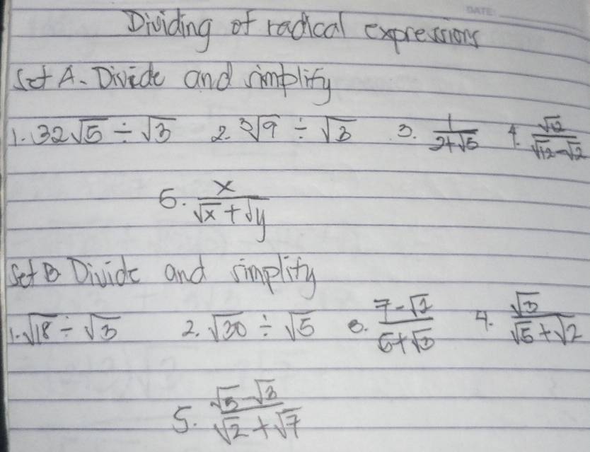 Dividing of radical expresions_ 
Set A. Divide and implity 
1. 32sqrt(5)/ sqrt(3) 2. sqrt[3](9)/ sqrt(3) 3.  1/2+sqrt(5)  4.  sqrt(12)/sqrt(12)-sqrt(2) 
6.  x/sqrt(x)+sqrt(y) 
Set Divide and simplity 
1. sqrt(18)/ sqrt(3) 2. sqrt(30)/ sqrt(5) 8.  (7-sqrt(2))/6+sqrt(3)  4.  sqrt(3)/sqrt(5)+sqrt(2) 
5.  sqrt(5)sqrt(3)/sqrt(2)+sqrt(7) 