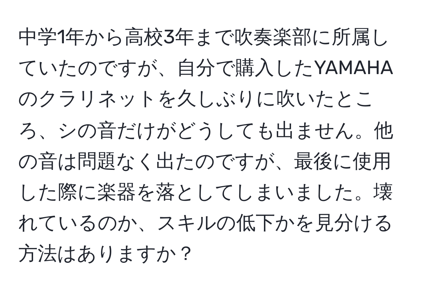 中学1年から高校3年まで吹奏楽部に所属していたのですが、自分で購入したYAMAHAのクラリネットを久しぶりに吹いたところ、シの音だけがどうしても出ません。他の音は問題なく出たのですが、最後に使用した際に楽器を落としてしまいました。壊れているのか、スキルの低下かを見分ける方法はありますか？