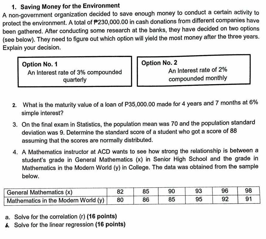 Saving Money for the Environment 
A non-government organization decided to save enough money to conduct a certain activity to 
protect the environment. A total of P230,000.00 in cash donations from different companies have 
been gathered. After conducting some research at the banks, they have decided on two options 
(see below). They need to figure out which option will yield the most money after the three years. 
Explain your decision. 
Option No. 1 Option No. 2 
An Interest rate of 3% compounded An Interest rate of 2%
quarterly compounded monthly 
2. What is the maturity value of a loan of P35,000.00 made for 4 years and 7 months at 6%
simple interest? 
3. On the final exam in Statistics, the population mean was 70 and the population standard 
deviation was 9. Determine the standard score of a student who got a score of 88
assuming that the scores are normally distributed. 
4. A Mathematics instructor at ACD wants to see how strong the relationship is between a 
student's grade in General Mathematics (x) in Senior High School and the grade in 
Mathematics in the Modern World (y) in College. The data was obtained from the sample 
below. 
a. Solve for the correlation (r) (16 points) 
6. Solve for the linear regression (16 points)