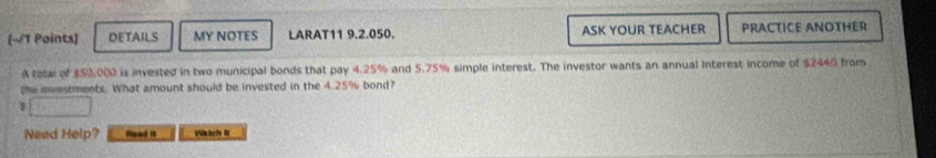 DETAILS MY NOTES LARAT11 9.2.050. ASK YOUR TEACHER PRACTICE ANOTHER 
A total of $50,000 is invested in two municipal bonds that pay 4.25% and 5.75% simple interest. The investor wants an annual interest income of $2440 from 
the investments. What amount should be invested in the 4.25% bond?
$
Need Help? Read is Watch R