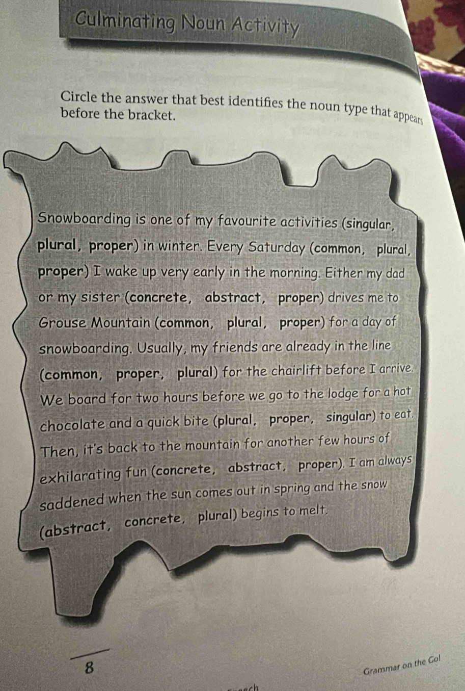 Culminating Noun Activity 
Circle the answer that best identifies the noun type that appears 
before the bracket. 
Snowboarding is one of my favourite activities (singular, 
plural, proper) in winter. Every Saturday (common, plural, 
proper) I wake up very early in the morning. Either my dad 
or my sister (concrete, abstract, proper) drives me to 
Grouse Mountain (common, plural, proper) for a day of 
snowboarding. Usually, my friends are already in the line 
(common, proper, plural) for the chairlift before I arrive. 
We board for two hours before we go to the lodge for a hot 
chocolate and a quick bite (plural, proper, singular) to eat 
Then, it's back to the mountain for another few hours of 
exhilarating fun (concrete, abstract, proper). I am always 
saddened when the sun comes out in spring and the snow 
(abstract, concrete, plural) begins to melt. 
frac 8 
Grammar on the Go!