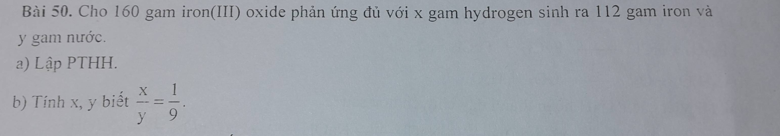Cho 160 gam iron(III) oxide phản ứng đủ với x gam hydrogen sinh ra 112 gam iron và
y gam nước. 
a) Lập PTHH. 
b) Tính x, y biết  x/y = 1/9 .