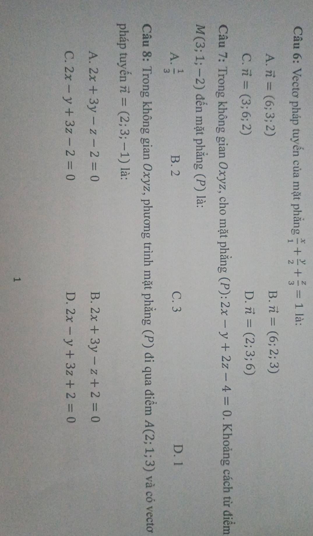 Vectơ pháp tuyến của mặt phẳng  x/1 + y/2 + z/3 =1 là:
A. vector n=(6;3;2)
B. vector n=(6;2;3)
D.
C. vector n=(3;6;2) vector n=(2;3;6)
Câu 7: Trong không gian Oxyz, cho mặt phẳng (P): 2x-y+2z-4=0. Khoảng cách từ điểm
M(3;1;-2) đến mặt phẳng (P) là:
A.  1/3  B. 2 C. 3 D. 1
Câu 8: Trong không gian Oxyz, phương trình mặt phẳng (P) đi qua điểm A(2;1;3) và có vectơ
pháp tuyến vector n=(2;3;-1) là:
A. 2x+3y-z-2=0 B. 2x+3y-z+2=0
C. 2x-y+3z-2=0 D. 2x-y+3z+2=0
1