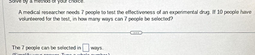 Solve by a method of your choice 
A medical researcher needs 7 people to test the effectiveness of an experimental drug. If 10 people have 
volunteered for the test, in how many ways can 7 people be selected? 
The 7 people can be selected in □ ways