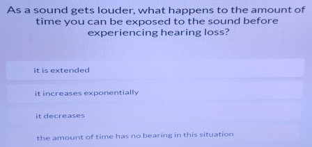 As a sound gets louder, what happens to the amount of
time you can be exposed to the sound before
experiencing hearing loss?
it is extended
it increases exponentially
it decreases
the amount of time has no bearing in this situation