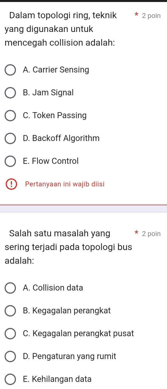 Dalam topologi ring, teknik 2 poin
yang digunakan untuk
mencegah collision adalah:
A. Carrier Sensing
B. Jam Signal
C. Token Passing
D. Backoff Algorithm
E. Flow Control
Pertanyaan ini wajib diisi
Salah satu masalah yang 2 poin
sering terjadi pada topologi bus
adalah:
A. Collision data
B. Kegagalan perangkat
C. Kegagalan perangkat pusat
D. Pengaturan yang rumit
E. Kehilangan data