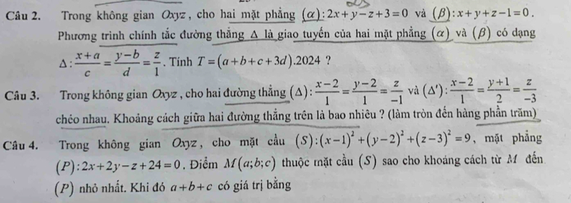 Trong không gian Oxyz, cho hai mặt phẳng (α): 2x+y-z+3=0 và (β): :x+y+z-1=0. 
Phương trình chính tắc đường thẳng Δ là giao tuyến của hai mặt phẳng (α) và (β) có dạng 
A :  (x+a)/c = (y-b)/d = z/1 . Tính T=(a+b+c+3d).2024 ? 
Câu 3. Trong không gian Oxyz , cho hai đường thẳng (Δ):  (x-2)/1 = (y-2)/1 = z/-1  và (△ '): (x-2)/1 = (y+1)/2 = z/-3 
chéo nhau. Khoảng cách giữa hai đường thẳng trên là bao nhiêu ? (làm tròn đến hàng phần trăm) 
Câu 4. Trong không gian Oxyz, cho mặt cầu ( ):(x-1)^2+(y-2)^2+(z-3)^2=9 , mặt phẳng 
(P): 2x+2y-z+24=0. Điểm M(a;b;c) thuộc tặt cầu (S) sao cho khoáng cách từ M đến 
(P) nhỏ nhất. Khi đó a+b+c có giá trị bằng