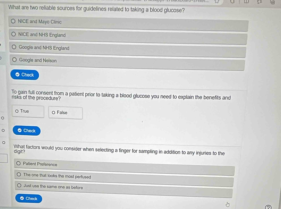 What are two reliable sources for guidelines related to taking a blood glucose?
NICE and Mayo Clinic
NICE and NHS England
Google and NHS England
Google and Nelson
Check
To gain full consent from a patient prior to taking a blood glucose you need to explain the benefits and
risks of the procedure?
O True O False
。
Check
What factors would you consider when selecting a finger for sampling in addition to any injuries to the
digit?
Patient Preference
The one that looks the most perfused
Just use the same one as before
Check