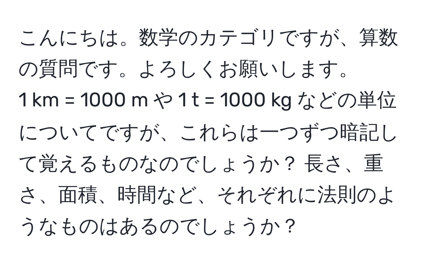 こんにちは。数学のカテゴリですが、算数の質問です。よろしくお願いします。  
1 km = 1000 m や 1 t = 1000 kg などの単位についてですが、これらは一つずつ暗記して覚えるものなのでしょうか？ 長さ、重さ、面積、時間など、それぞれに法則のようなものはあるのでしょうか？