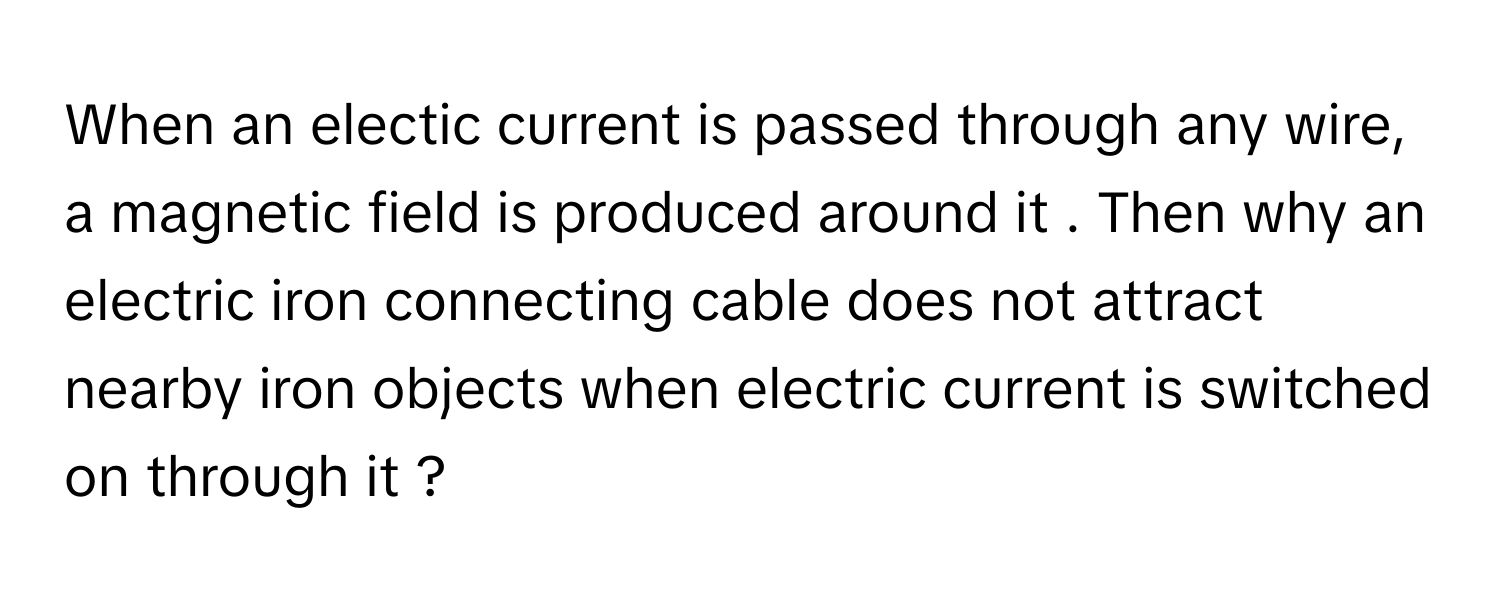 When an electic current is passed through any wire, a magnetic field is produced around it . Then why an electric iron connecting cable does not attract nearby iron objects when electric current is switched on through it ?