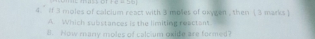 mass o re=50)
4.’ If 3 moles of calcium react with 3 moles of oxygen , then ( 3 marks )
A. Which substances is the limiting reactant.
B. How many moles of calcium oxide are formed?