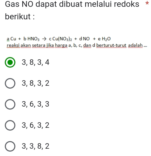 Gas NO dapat dibuat melalui redoks *
berikut :
aCu+bHNO_3to cCu(NO_3)_2+dNO+eH_2O
reaksi akan setara jika harga a, b, c, dan d berturut-turut adalah ...
3, 8, 3, 4
3, 8, 3, 2
3, 6, 3, 3
3, 6, 3, 2
3, 3, 8, 2