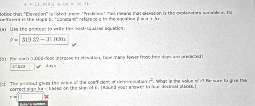 s=11.8603, R-Sq=96.58
lotice that "Elevation" is listed under "Predictor." This means that elevation is the explanatory variable x. Its
oefficient is the slope b. "Constant" refers to a in the equation hat y=a+bx. 
(a) Use the printout to write the least-squares equation.
hat y=|319.32-31.920x
(b) For each 1,000-foot increase in elevation, how many fewer frost-free days are predicted?
31.920 days
(c) The printout gives the value of the coefficient of determination r^2. What is the value of r? Be sure to give the
correct sign for r based on the sign of b. (Round your answer to four decimal places.)
r=□ x
Enter a number.