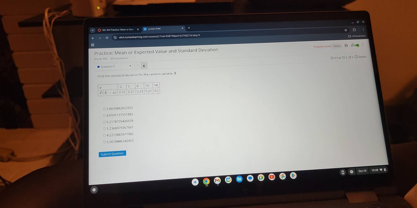 DO: M4 Practice: Mean or Expo O Lumen OHM
ohm.lumenlearning.com/assess2/?cid=85879&aid=6370621#/skip/5
8
Practice: Mean or Expected Value and Standard Deviation
Score: 4/6 4/6 answered
0/1 pt つ 2 S 2
Question 5
Find the standard deviation for the random variable X
○ 3.8839882852552
4.8935131551882
5.2178705426639
5. 2368979367561
4 221388397198
5.0618446242452
Submit Question
Oct 19 10:48 ▼