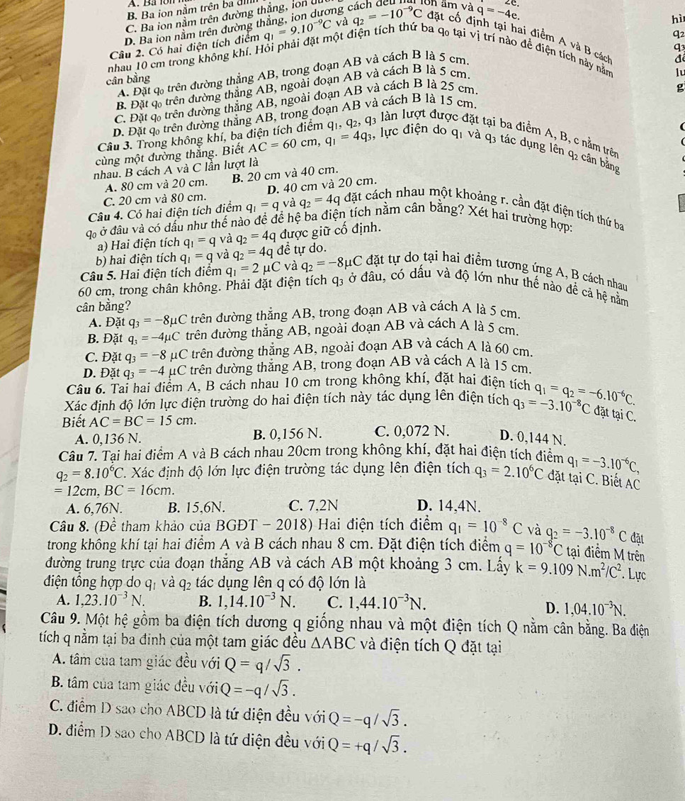 B. Ba ion nằm trên ba đ
C. Ba ion nằm trên đường thẳng, ion ul
hì
D. Ba ion nằm trên đường thẳng, ion dương cách deu lon âm và q=-4e. .C
q2
q3
Câu 2. Có hai điện tích điểm q_1=9.10^(-9)C và q_2=-10^(-9)C đặt cổ định tại hai điểm A và B cách
nhau 10 cm trong không khí. Hỏi phải đặt một điện tích thứ ba qo tại vị trí nào đề điện tích này năm
A. Đặt q trên đường thẳng AB, trong đoạn AB và cách B là 5 cm
cân bằng
g
B. Đặt q trên đường thắng AB, ngoài đoạn AB và cách B là 5 cm.
C. Đặt c trên đường thắng AB, ngoài đoạn AB và cách B là 25 cm. đé
D. Đặt q trên đường thắng AB, trong đoạn AB và cách B là 15 cm. lu
4 ln lượt được đặt tại ba điểm A, B, c nằm trên
Câu 3. Trong không khí, bạa
cùng một đường thắng. Biết AC=60cm,q_1=4q_3 1, lực điện do q1 và q3 tác dụng lên q2 cần bằng
nhau. B cách A và C lần lượt là
A. 80 cm và 20 cm. B. 20 cm và 40 cm.
C. 20 cm và 80 cm. D. 40 cm và 20 cm.
Câu 4. Có hai điện tích điểm q_1=q và q_2=4q đặt cách nhau một khoảng r. cần đặt điện tích thứ ba
X ở đầu và có dầu như thế nào đề để hệ ba điện tích nằm cân bằng? Xét hai trường hợp:
a) Hai điện tích q_1=q và q_2=4q được giữ cố định.
b) hai điện tích q_1=q và q_2=4q để tự do.
Câu 5. Hai điện tích điểm q_1=2mu C và q_2=-8mu C đặt tự do tại hai điểm tương ứng A, B cách nhau
60 cm, trong chân không. Phải đặt điện tích q3 ở đầu, có dấu và độ lớn như thế nào đề cả hệ nằm
cân bằng?
A. Đặt q_3=-8mu C trên đường thẳng AB, trong đoạn AB và cách A là 5 cm.
B. Đặt q_3=-4mu C trên đường thẳng AB, ngoài đoạn AB và cách A là 5 cm.
C. Đặt q_3=-8mu C trên đường thẳng AB, ngoài đoạn AB và cách A là 60 cm.
D. Đặt q_3=-4mu C trên đường thắng AB, trong đoạn AB và cách A là 15 cm.
Câu 6. Tai hai điểm A, B cách nhau 10 cm trong không khí, đặt hai điện tích
Xác định độ lớn lực điện trường do hai điện tích này tác dụng lên điện tích q_3=-3.10^(-8)C q_1=q_2=-6.10^(-6)C.
đặt tại C.
Biết AC=BC=15cm.
A. 0,136 N. B. 0,156 N. C. 0,072 N. D. 0,144 N.
Câu 7. Tại hai điểm A và B cách nhau 20cm trong không khí, đặt hai điện tích điểm q_1=-3.10^(-6)C,
q_2=8.10^6C C. Xác định độ lớn lực điện trường tác dụng lên điện tích q_3=2.10^6C đặt tại C. Biết AC
=12cm,BC=16cm.
A. 6,76N. B. 15,6N. C. 7,2N D. 14,4N.
Câu 8. (Đề tham khảo của I 30 GĐT - 2018) Hai điện tích điểm q_1=10^(-8)C và q_2=-3.10^(-8)C đặt
trong không khí tại hai điểm A và B cách nhau 8 cm. Đặt điện tích điểm q=10^(-8)C tại điểm M trên
đường trung trực của đoạn thắng AB và cách AB một khoảng 3 cm. Lấy k=9.109 N m^2/C^2 Lực
điện tồng hợp do qị và q_2 tác dụng lên q có độ lớn là
A. 1,23.10^(-3)N. B. 1,14.10^(-3)N. C. 1,44.10^(-3)N.
D. 1,04.10^(-3)N.
Câu 9. Một hệ gồm ba điện tích dương q giống nhau và một điện tích Q nằm cân bằng. Ba điện
tích q nằm tại ba đinh của một tam giác đều △ ABC và điện tích Q đặt tại
A. tâm của tam giác đều với Q=q/sqrt(3).
B. tâm của tam giác đều với Q=-q/sqrt(3).
C. điểm D sao cho ABCD là tứ diện đều với Q=-q/sqrt(3).
D. điểm D sao cho ABCD là tứ diện đều với Q=+q/sqrt(3).