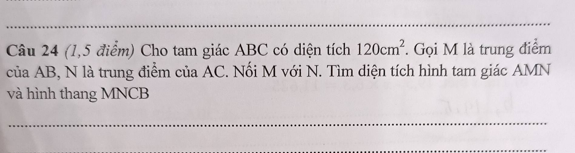 (1,5 điểm) Cho tam giác ABC có diện tích 120cm^2 *. Gọi M là trung điểm 
của AB, N là trung điểm của AC. Nối M với N. Tìm diện tích hình tam giác AMN
và hình thang MNCB
_ 
_