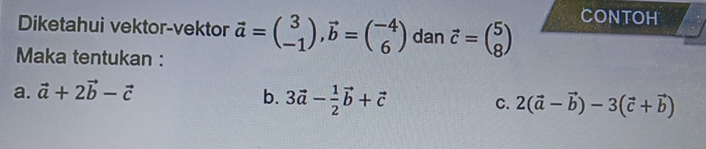 Diketahui vektor-vektor vector a=beginpmatrix 3 -1endpmatrix , vector b=beginpmatrix -4 6endpmatrix dan vector c=beginpmatrix 5 8endpmatrix
CONTOH
Maka tentukan :
a. vector a+2vector b-vector c
b. 3vector a- 1/2 vector b+vector c
C. 2(vector a-vector b)-3(vector c+vector b)