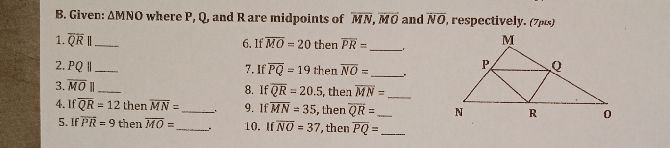 Given: △ MNO where P, Q, and R are midpoints of overline MN, overline MO and overline NO, , respectively. (7pts) 
1. overline QR|| _ 6. If overline MO=20 then overline PR= _ 
2. PQbeginvmatrix endvmatrix _ 7. If overline PQ=19 then overline NO= __. 
3. overline MO _8. If overline QR=20.5 , then overline MN= _ 
4. If overline QR=12 then overline MN= _ 、. 9. If overline MN=35 , then overline QR= _ 
5. If overline PR=9 then overline MO= _ . 10. If overline NO=37 , then overline PQ= _