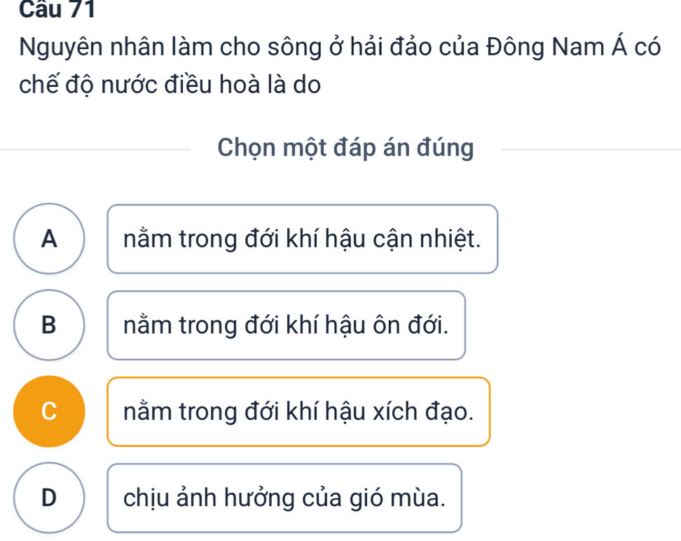 Nguyên nhân làm cho sông ở hải đảo của Đông Nam Á có
chế độ nước điều hoà là do
Chọn một đáp án đúng
A nằm trong đới khí hậu cận nhiệt.
B nằm trong đới khí hậu ôn đới.
C nằm trong đới khí hậu xích đạo.
D chịu ảnh hưởng của gió mùa.