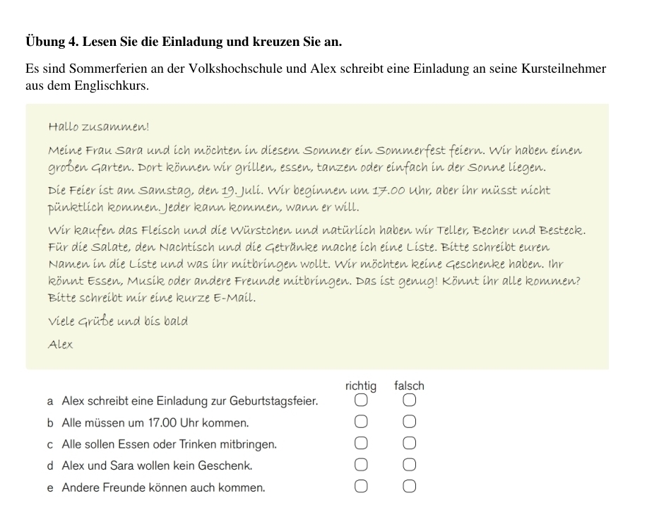 Übung 4. Lesen Sie die Einladung und kreuzen Sie an.
Es sind Sommerferien an der Volkshochschule und Alex schreibt eine Einladung an seine Kursteilnehmer
aus dem Englischkurs.
Hallo zusammen!
Meine Frau Sara und ich möchten in diesem Sommer ein Sommerfest feiern. Wir haben einen
großen Garten. Dort können wir grillen, essen, tanzen oder einfach in der Sonne liegen.
Die Feier ist am Samstag, den 19. Juli. Wir beginnen um 17.00 Uhr, aber ihr müsst nicht
pünktlich kommen. Jeder kann kommen, wann er will.
Wir kaufen das Fleisch und die Würstchen und natürlich haben wir Teller, Becher und Besteck.
Für die Salate, den Nachtisch und die Getränke mache ich eine Liste. Bitte schreibt euren
Namen in die Liste und was ihr mitbringen wollt. Wir möchten keine Geschenke haben. Ihr
könnt Essen, Musik oder andere Freunde mitbringen. Das ist genug! Könnt ihr alle kommen?
Bitte schreibt mir eine kurze E-Mail.
Viele Grüße und bis bald
Alex
richtig falsch
a Alex schreibt eine Einladung zur Geburtstagsfeier.
b Alle müssen um 17.00 Uhr kommen.
c Alle sollen Essen oder Trinken mitbringen.
d Alex und Sara wollen kein Geschenk.
e Andere Freunde können auch kommen.