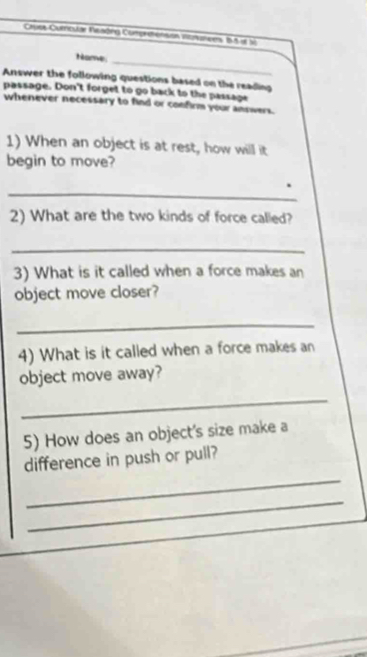 Cues Curoular Neadng Comprronsion intrutces 85 it sà 
Name 
_ 
Answer the following questions based on the reading 
passage. Don't forget to go back to the passage 
whenever necessary to find or confirm your annwers. 
1) When an object is at rest, how will it 
begin to move? 
_ 
2) What are the two kinds of force called? 
_ 
3) What is it called when a force makes an 
object move closer? 
_ 
4) What is it called when a force makes an 
object move away? 
_ 
5) How does an object's size make a 
_ 
difference in push or pull? 
_