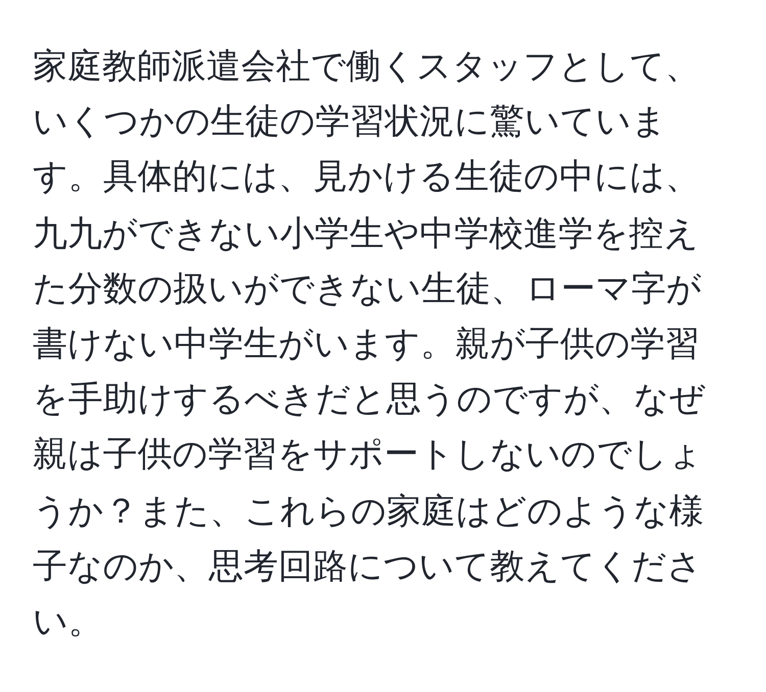 家庭教師派遣会社で働くスタッフとして、いくつかの生徒の学習状況に驚いています。具体的には、見かける生徒の中には、九九ができない小学生や中学校進学を控えた分数の扱いができない生徒、ローマ字が書けない中学生がいます。親が子供の学習を手助けするべきだと思うのですが、なぜ親は子供の学習をサポートしないのでしょうか？また、これらの家庭はどのような様子なのか、思考回路について教えてください。