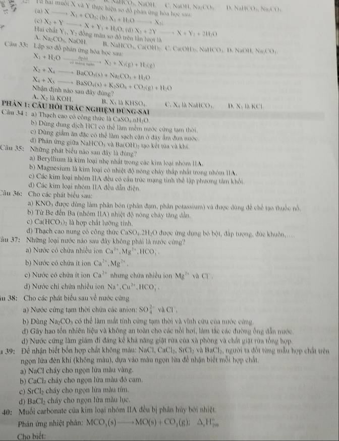 overline M),N),NaOH a C. N (0H,NaCO_3 D,Nalli,O,Na_2CO_3
Ill bai muôi X và Y thực hiện sơ đô phân ứng hòa học sa
B (a) X_ -x_1+CO_2;(b)X_1+H_2O_ ,X_2) _
(c) X_2+Y X+Y_1+11,0;(d)X_2+2Y= · X+Y_2+2H_2O
Hai chất Y_1,Y_2 đồn mãn sơ đồ trên lần lượt là
A. Na_cCO_1 NaOH. B. NaHCO₃, Ca(OH)₃. C. Ca(OH)_2 N HCO_,D. NaOH, Na_3CO_3
Câu 33: Lập sơ đồ phân ứng hòa học sau: X_1+H_2Oxrightarrow △ nhX_2+X_3+X_3(g)+H_2(g)
X_2+X_4to BaCO_3(s)+Na_2CO_3+H_2O
_ X_4+X_5to BaSO_4(s)+K_2SO_4+CO_2(g)+H_2O
Nhận định nào sau đây đùng?
A. X_2laKOH. B. X,laKHSO_4  ,X_4 NallCO_3 D. X_1;KCl
Phản 1: câu hỏi trác nghiệm đùng-Sai
Câu 34 : a) Thạch cao có công thức là CaSO₄ nH₃O.
b) Dùng đung địch HCl có thể làm mềm nước cùng tạm thời
c) Dùng giầm ăn đặc có thể làm sạch cận ở đây ẩm đun nước.
d) Phản ứng giữa Na HCO_3 và Ba(OH)₂ tạo kết tủa và khí.
Cầu 35: Những phát biểu nào sau đây là đùng?
a) Beryllium là kim loại nhẹ nhất trong các kim loại nhóm IIA.
b) Magnesium là kim loại có nhiệt độ nông cháy thấp nhất trong nhóm IIA.
c) Các kim loại nhóm IIA đều có cầu trúc mạng tinh thể lập phương tâm khổi.
d) Các kim loại nhóm IIA đều dẫn điện.
Câu 36: Cho các phát biểu sau:
a) KNO_3 được đùng làm phân bón (phân đạm, phân potassium) và được dùng để chế tạo thuộc nổ
b) Từ Be đến Ba (nhóm IA) nhiệt độ nóng chây tăng dẫn
c) Ca(HCO_3)_2 là hợp chất lưỡng tính.
d) Thạch cao nung có công thức CaSO_4.2H_2O được ứng dụng bỏ bột, đấp tượng, đức khuôn,....
Jầu 37:  Những loại nước nào sau đây không phải là nước cứng?
a) Nước có chứa nhiều ion Ca^(2+),Mg^(2+),HCO,
b) Nước có chứa ít ion Ca^(2+),Mg^(2+).
c) Nước có chứa ít ion Ca^(2+) nhưng chứa nhiều ion Mg^(2+) raCl^,
d) Nước chỉ chứa nhiều ion Na^+,Cu^(2+),HCO_3^(-.
ău 38: Cho các phát biểu sau về nước cứng
) Nước cứng tạm thời chứa các anion: SO_4^(2-)vaCl^-),
b) Dùng Na_2CO_3 l có thể làm mắt tính cứng tạm thời và vĩnh cứu của nước cứng
d) Gây hao tồn nhiên liệu và không an toàn cho các nổi hơi, làm tắc các đường ống dẫn nước.
d) Nước cứng làm giám đi đáng kể khả năng giật rừa của xã phòng và chất giặt rừa tổng hợp
# 39: Để nhận biết bốn hợp chất không màu: NaCl,CaCl_2,SrCl_2 và BaCl_2 , người ta đốt từng mẫu hợp chất trên
ngọn lửa đên khí (không màu), dựa vào màu ngọn lửa đề nhận biết mỗi hợp chất,
a) NaCl cháy cho ngọn lửa màu vàng.
b) CaCl₂ chấy cho ngọn lửa màu đó cam.
c) SrCl_2 cháy cho ngọn lửa màu tím.
d) BaCl_2 cháy cho ngọn lửa màu lục.
40: Muối carbonate của kim loại nhóm IIA đều bị phân hủy bởi nhiệt.
Phản ứng nhiệt phân: MCO_3(s)to MO(s)+CO_2(g);△ _1H_(20)°
Cho biết: