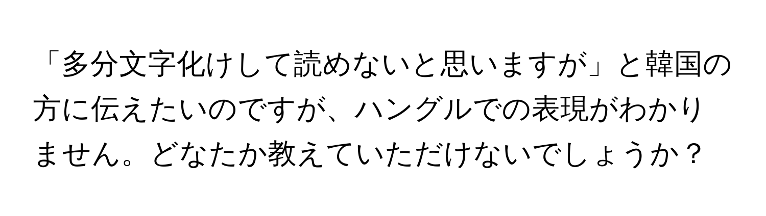 「多分文字化けして読めないと思いますが」と韓国の方に伝えたいのですが、ハングルでの表現がわかりません。どなたか教えていただけないでしょうか？