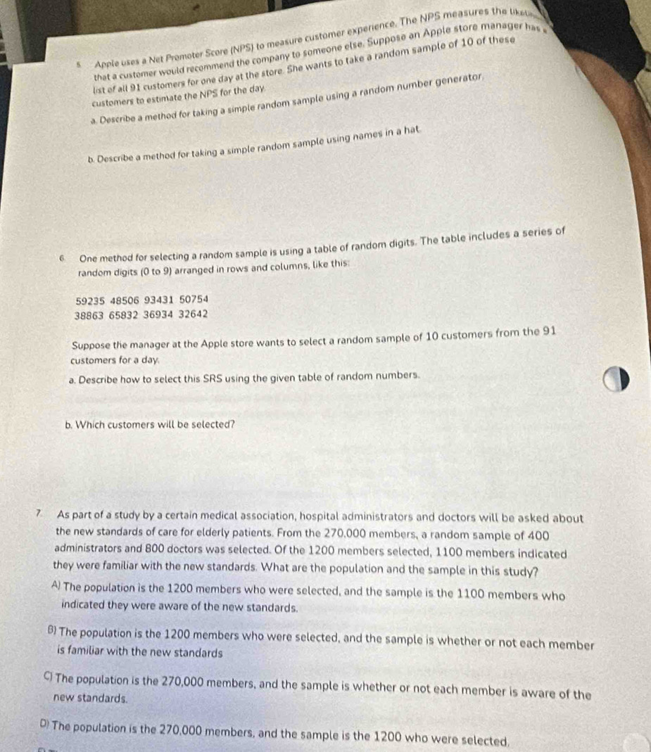 Apple uses a Net Promoter Score (NPS) to measure customer experience. The NPS measures the lkelin
that a custemer would recommend the company to someone else. Suppose an Apple store manager has 
list of all 91 customers for one day at the store. She wants to take a random sample of 10 of these
customers to estimate the NPS for the day
a. Describe a method for taking a simple random sample using a random number generator
b. Describe a method for taking a simple random sample using names in a hat
6 One method for selecting a random sample is using a table of random digits. The table includes a series of
random digits (0 to 9) arranged in rows and columns, like this:
59235 48506 93431 50754
38863 65832 36934 32642
Suppose the manager at the Apple store wants to select a random sample of 10 customers from the 91
customers for a day.
a. Describe how to select this SRS using the given table of random numbers.
b. Which customers will be selected?
7 As part of a study by a certain medical association, hospital administrators and doctors will be asked about
the new standards of care for elderly patients. From the 270,000 members, a random sample of 400
administrators and 800 doctors was selected. Of the 1200 members selected, 1100 members indicated
they were familiar with the new standards. What are the population and the sample in this study?
A) The population is the 1200 members who were selected, and the sample is the 1100 members who
indicated they were aware of the new standards.
B The population is the 1200 members who were selected, and the sample is whether or not each member
is familiar with the new standards
C) The population is the 270,000 members, and the sample is whether or not each member is aware of the
new standards.
D) The population is the 270,000 members, and the sample is the 1200 who were selected.