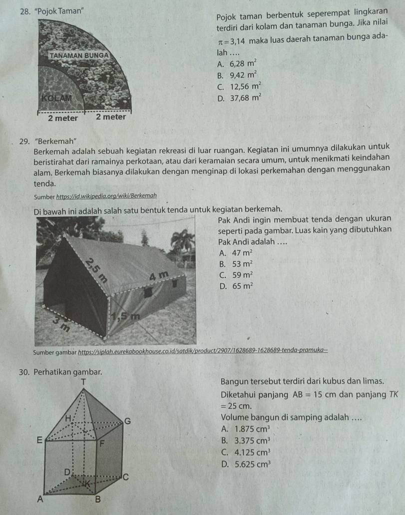 “Pojok Taman”
Pojok taman berbentuk seperempat lingkaran
terdiri dari kolam dan tanaman bunga. Jika nilai
π =3,14 maka luas daerah tanaman bunga ada-
lah ....
A. 6,28m^2
B. 9,42m^2
C. 12,56m^2
D. 37,68m^2
29. “Berkemah”
Berkemah adalah sebuah kegiatan rekreasi di luar ruangan. Kegiatan ini umumnya dilakukan untuk
beristirahat dari ramainya perkotaan, atau dari keramaian secara umum, untuk menikmati keindahan
alam. Berkemah biasanya dilakukan dengan menginap di lokasi perkemahan dengan menggunakan
tenda.
Sumber https://id.wikipedia.org/wiki/Berkemah
Di bawah ini adalah salah satu bentuk tenda untuk kegiatan berkemah.
Pak Andi ingin membuat tenda dengan ukuran
seperti pada gambar. Luas kain yang dibutuhkan
Pak Andi adalah ….
A. 47m^2
B. 53m^2
C. 59m^2
D. 65m^2
Sumber gambar https://siplah.eurekabookhouse.co.id/satdik/product/2907/1628689-1628689-tenda-pramuka--
30. Perhatikan gambar.
Bangun tersebut terdiri dari kubus dan limas.
Diketahui panjang AB=15cm dan panjang TK
=25cm.
Volume bangun di samping adalah ....
A. 1.875cm^3
B. 3.375cm^3
C. 4.125cm^3
D. 5.625cm^3