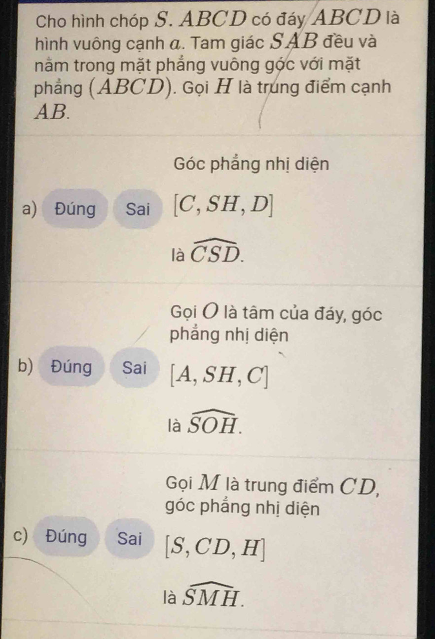 Cho hình chóp S. ABCD có đáy ABCD là
hình vuông cạnh a. Tam giác SAB đều và
nằm trong mặt phẳng vuông góc với mặt
phẳng (ABCD). Gọi H là trung điểm cạnh
AB.
Góc phẳng nhị diện
a) Đúng Sai [C,SH,D]
là widehat CSD.
Gọi O là tâm của đáy, góc
phẳng nhị diện
b) Đúng Sai [A,SH,C]
là widehat SOH.
Gọi M là trung điểm CD,
góc phẳng nhị diện
c) Đúng Sai [S,CD,H]
là widehat SMH.